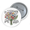 Floral Bouquet Pin Button — "If You Have Flowers Around You Your Spirit Will Never Be Broken"